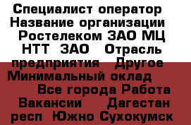 Специалист-оператор › Название организации ­ Ростелеком ЗАО МЦ НТТ, ЗАО › Отрасль предприятия ­ Другое › Минимальный оклад ­ 20 000 - Все города Работа » Вакансии   . Дагестан респ.,Южно-Сухокумск г.